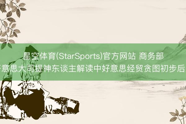 星空体育(StarSports)官方网站 商务部好意思大司提神东谈主解读中好意思经贸贪图初步后果