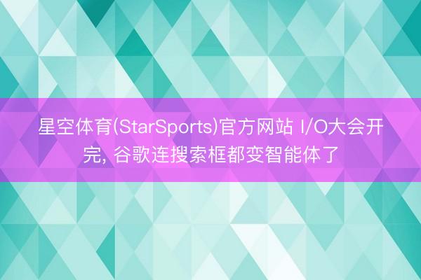 星空体育(StarSports)官方网站 I/O大会开完， 谷歌连搜索框都变智能体了