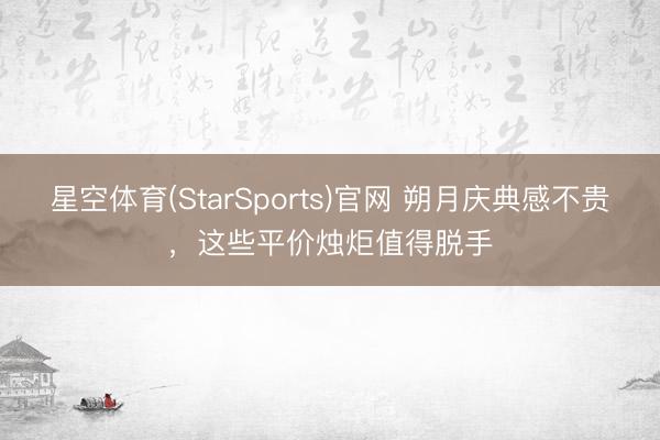 星空体育(StarSports)官网 朔月庆典感不贵，这些平价烛炬值得脱手