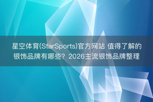 星空体育(StarSports)官方网站 值得了解的银饰品牌有哪些？2026主流银饰品牌整理
