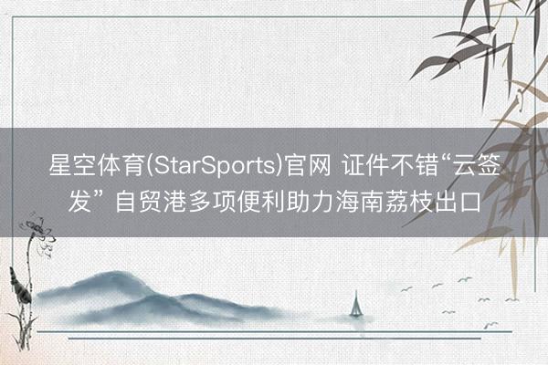 星空体育(StarSports)官网 证件不错“云签发” 自贸港多项便利助力海南荔枝出口
