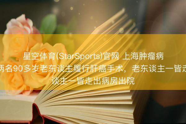 星空体育(StarSports)官网 上海肿瘤病院一天内为两名90多岁老东谈主履行肝癌手术，老东谈主一皆走出病房出院
