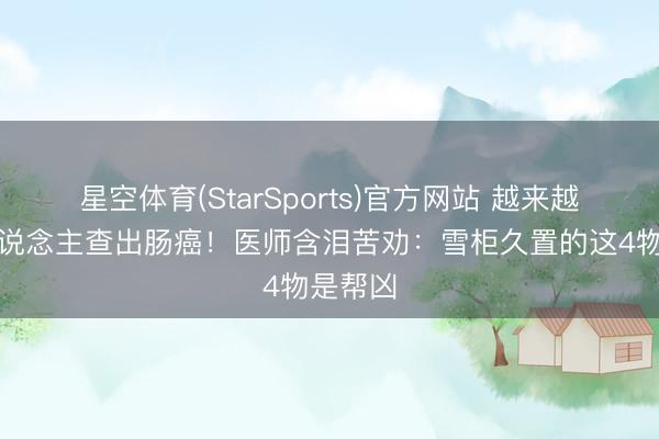 星空体育(StarSports)官方网站 越来越多的东说念主查出肠癌！医师含泪苦劝：雪柜久置的这4物是帮凶