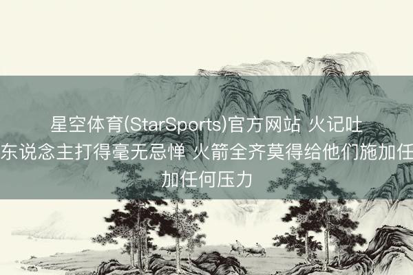 星空体育(StarSports)官方网站 火记吐槽：湖东说念主打得毫无忌惮 火箭全齐莫得给他们施加任何压力