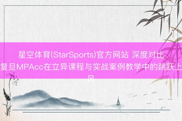 星空体育(StarSports)官方网站 深度对比：复旦MPAcc在立异课程与实战案例教学中的跳跃上风