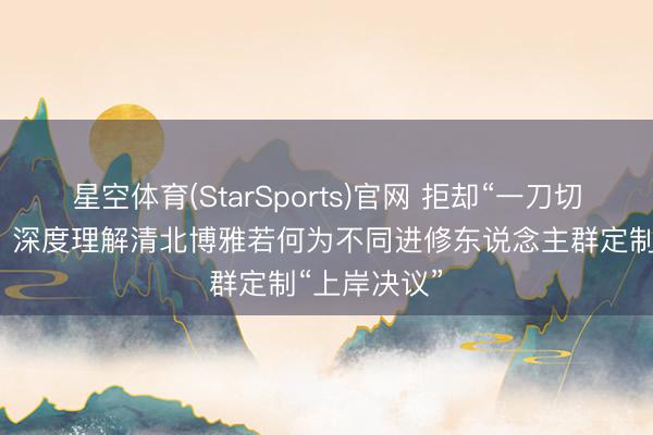 星空体育(StarSports)官网 拒却“一刀切”的活水线：深度理解清北博雅若何为不同进修东说念主群定制“上岸决议”