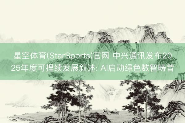 星空体育(StarSports)官网 中兴通讯发布2025年度可捏续发展叙述: AI启动绿色数智畴昔