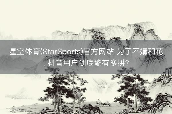 星空体育(StarSports)官方网站 为了不媾和花， 抖音用户到底能有多拼?