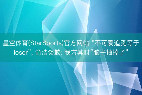 星空体育(StarSports)官方网站 “不可爱追觅等于loser”， 俞浩谈歉: 我方其时“脑子抽掉了”