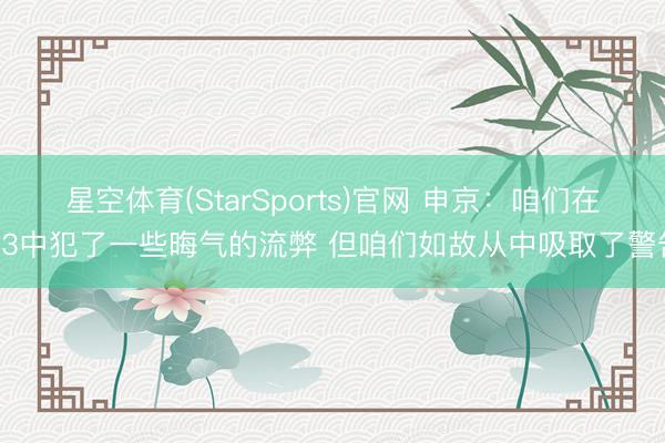 星空体育(StarSports)官网 申京:咱们在G3中犯了一些晦气的流弊 但咱们如故从中吸取了警告