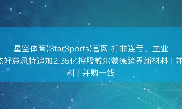 星空体育(StarSports)官网 扣非连亏、主业承压， 杰好意思特追加2.35亿控股戴尔蒙德跨界新材料 | 并购一线