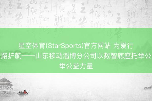 星空体育(StarSports)官方网站 为爱行走“移”路护航——山东移动淄博分公司以数智底座托举公益力量