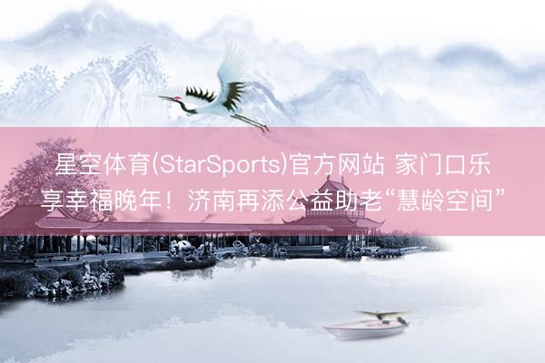 星空体育(StarSports)官方网站 家门口乐享幸福晚年!济南再添公益助老“慧龄空间”