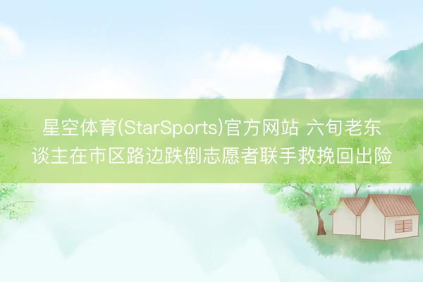 星空体育(StarSports)官方网站 六旬老东谈主在市区路边跌倒志愿者联手救挽回出险
