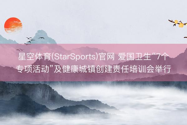 星空体育(StarSports)官网 爱国卫生“7个专项活动”及健康城镇创建责任培训会举行