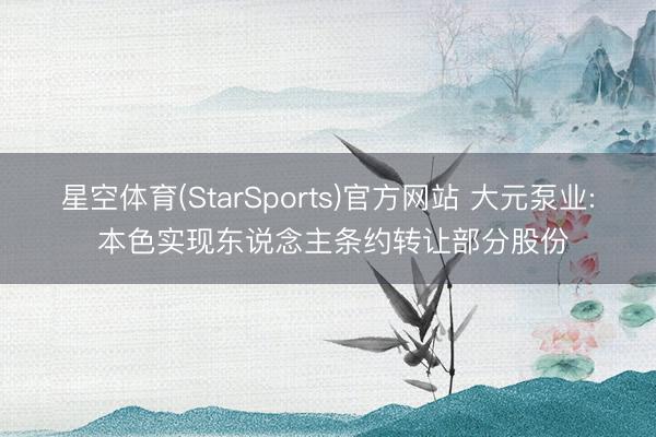 星空体育(StarSports)官方网站 大元泵业: 本色实现东说念主条约转让部分股份
