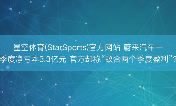 星空体育(StarSports)官方网站 蔚来汽车一季度净亏本3.3亿元 官方却称“蚁合两个季度盈利”?