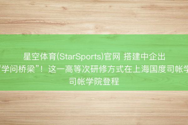 星空体育(StarSports)官网 搭建中企出海中亚“学问桥梁”！这一高等次研修方式在上海国度司帐学院登程