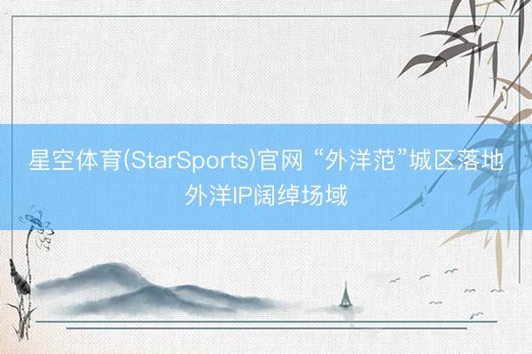 星空体育(StarSports)官网 “外洋范”城区落地外洋IP阔绰场域