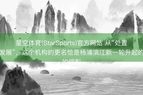 星空体育(StarSports)官方网站 从“处置”到“发展”，这个机构的更名恰是杨浦滨江新一轮升起的缩影
