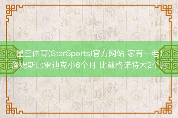 星空体育(StarSports)官方网站 家有一老！詹姆斯比雷迪克小6个月 比戴格诺特大2个月