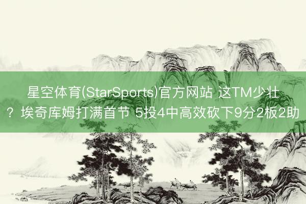 星空体育(StarSports)官方网站 这TM少壮？埃奇库姆打满首节 5投4中高效砍下9分2板2助