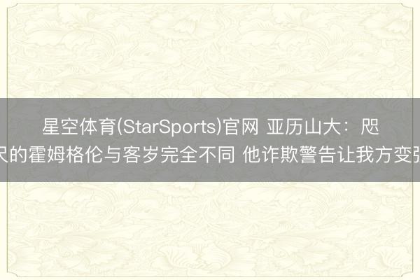 星空体育(StarSports)官网 亚历山大：咫尺的霍姆格伦与客岁完全不同 他诈欺警告让我方变强