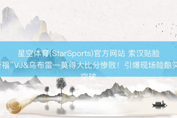 星空体育(StarSports)官方网站 索汉贴脸“祈福”VJ&乌布雷—莫得大比分惨败！引爆现场险酿突破