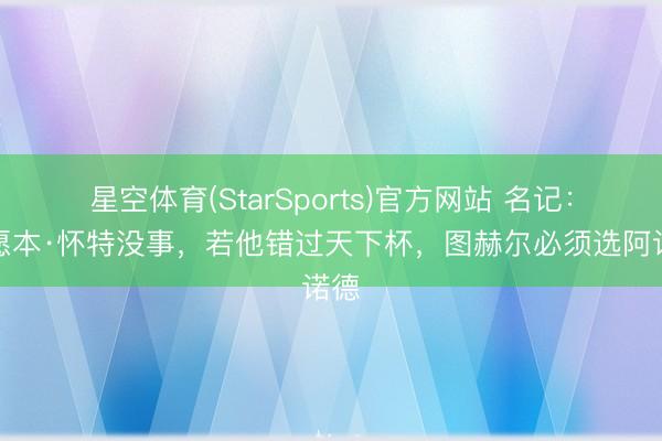 星空体育(StarSports)官方网站 名记：但愿本·怀特没事，若他错过天下杯，图赫尔必须选阿诺德
