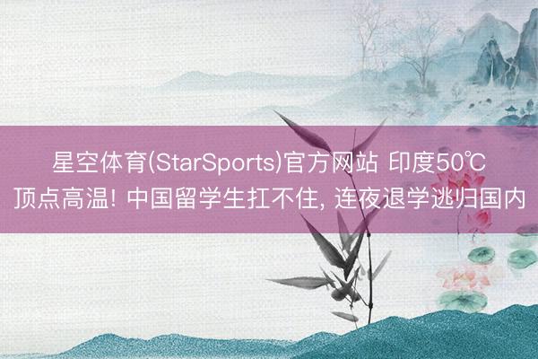 星空体育(StarSports)官方网站 印度50℃顶点高温! 中国留学生扛不住， 连夜退学逃归国内