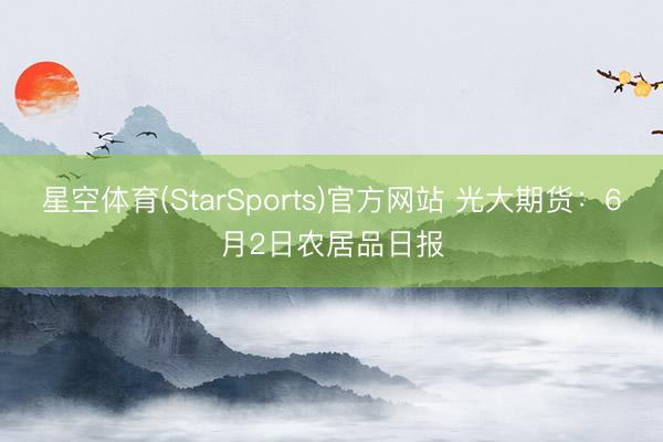 星空体育(StarSports)官方网站 光大期货：6月2日农居品日报