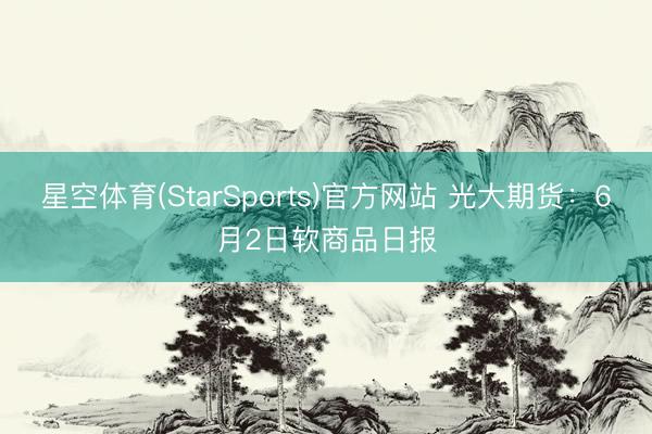 星空体育(StarSports)官方网站 光大期货：6月2日软商品日报