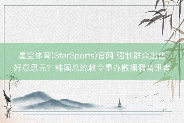 星空体育(StarSports)官网 强制群众出售好意思元？韩国总统敕令重办散播假音讯者
