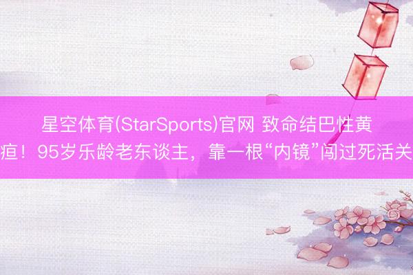 星空体育(StarSports)官网 致命结巴性黄疸！95岁乐龄老东谈主，靠一根“内镜”闯过死活关