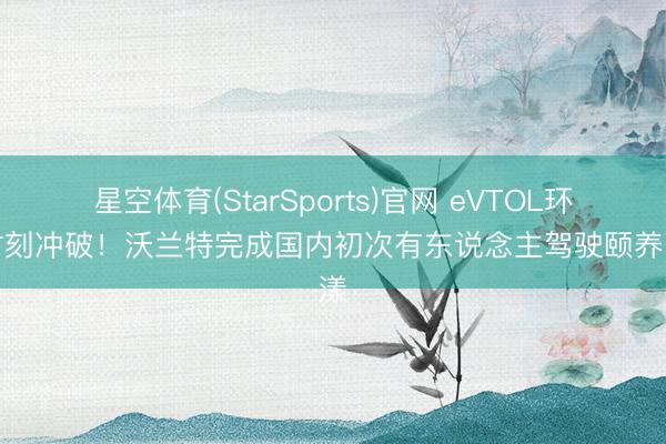 星空体育(StarSports)官网 eVTOL环节时刻冲破！沃兰特完成国内初次有东说念主驾驶颐养荡漾