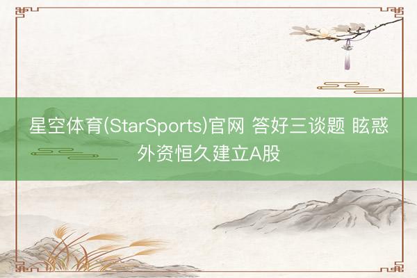 星空体育(StarSports)官网 答好三谈题 眩惑外资恒久建立A股