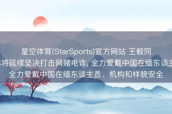 星空体育(StarSports)官方网站 王毅同缅甸外长会谈， 缅方称将延续坚决打击网赌电诈， 全力爱戴中国在缅东谈主员、机构和样貌安全
