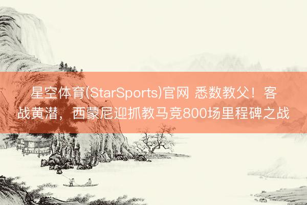 星空体育(StarSports)官网 悉数教父！客战黄潜，西蒙尼迎抓教马竞800场里程碑之战