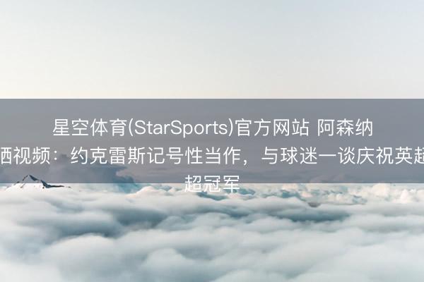 星空体育(StarSports)官方网站 阿森纳官方晒视频：约克雷斯记号性当作，与球迷一谈庆祝英超冠军