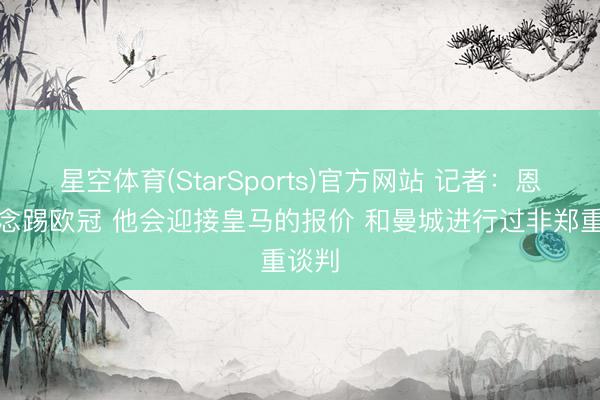 星空体育(StarSports)官方网站 记者：恩佐念念踢欧冠 他会迎接皇马的报价 和曼城进行过非郑重谈判