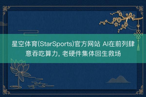 星空体育(StarSports)官方网站 AI在前列肆意吞吃算力， 老硬件集体回生救场