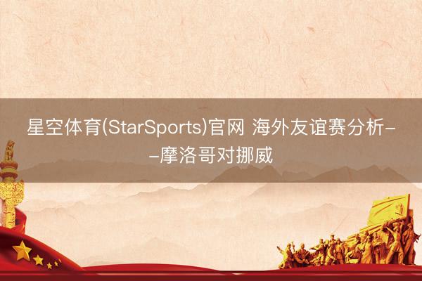 星空体育(StarSports)官网 海外友谊赛分析--摩洛哥对挪威