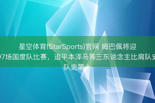 星空体育(StarSports)官网 姆巴佩将迎来第97场国度队比赛，追平本泽马等三东说念主比肩队史第十