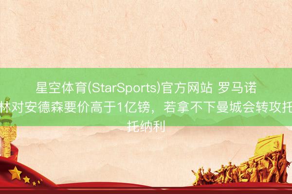 星空体育(StarSports)官方网站 罗马诺：丛林对安德森要价高于1亿镑，若拿不下曼城会转攻托纳利
