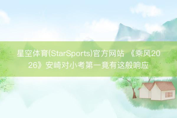 星空体育(StarSports)官方网站 《乘风2026》安崎对小考第一竟有这般响应