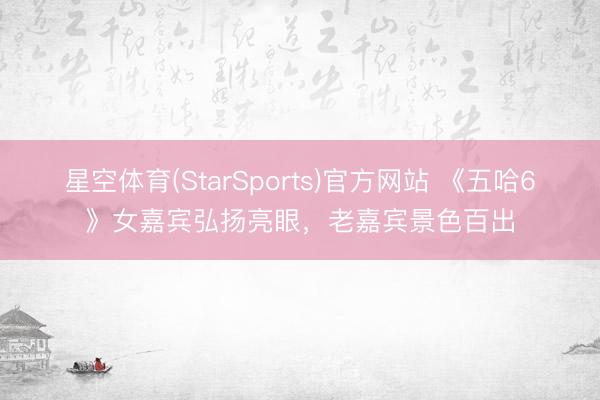星空体育(StarSports)官方网站 《五哈6》女嘉宾弘扬亮眼，老嘉宾景色百出