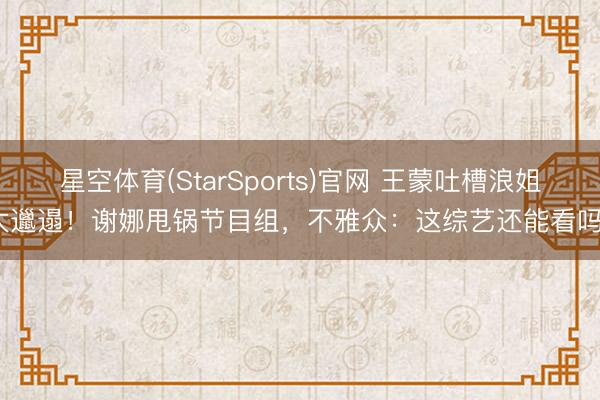 星空体育(StarSports)官网 王蒙吐槽浪姐太邋遢！谢娜甩锅节目组，不雅众：这综艺还能看吗？
