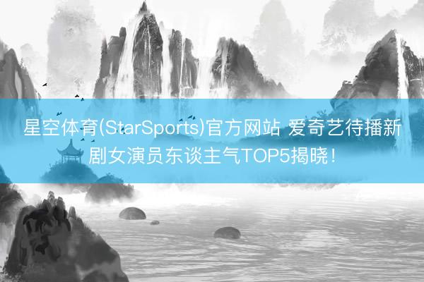 星空体育(StarSports)官方网站 爱奇艺待播新剧女演员东谈主气TOP5揭晓！