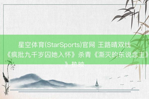 星空体育(StarSports)官网 王路晴双线灵通，《疯批九千岁囚她入怀》杀青《澌灭的东说念主》热映