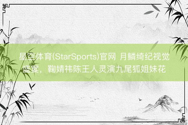 星空体育(StarSports)官网 月鳞绮纪视觉盛宴，鞠婧祎陈王人灵演九尾狐姐妹花